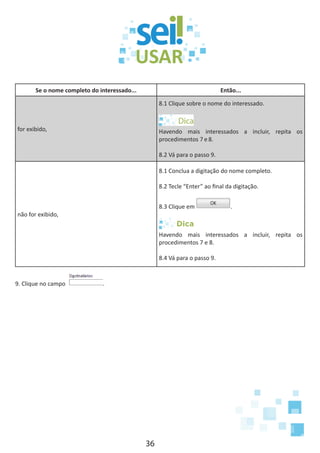 36
Se o nome completo do interessado... Então...
for exibido,
8.1 Clique sobre o nome do interessado.
Havendo mais interessados a incluir, repita os
procedimentos 7 e 8.
8.2 Vá para o passo 9.
não for exibido,
8.1 Conclua a digitação do nome completo.
8.2 Tecle “Enter” ao final da digitação.
8.3 Clique em .
Dica
Havendo mais interessados a incluir, repita os
procedimentos 7 e 8.
8.4 Vá para o passo 9.
9. Clique no campo .
 