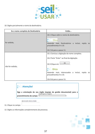 37
10. Digite parcialmente o nome do destinatário.
Se o nome completo do Destinatário Então...
for exibido,
10.1 Clique sobre o nome do destinatário.
Havendo mais Destinatários a incluir, repita os
procedimentos 9 e 10.
10.2 Vá para o passo 11.
não for exibido,
10.1 Conclua a digitação do nome completo.
10.2 Tecle “Enter” ao final da digitação.
10.3 Clique em .
Dica
Havendo mais interessados a incluir, repita os
procedimentos 9 e 10.
10.4 Vá para o passo 11.
Atenção!
Siga a orientação de seu órgão (equipe de gestão documental) para o
preenchimento do campo !
11. Clique no campo .
12. Digite as informações complementares do processo.
 