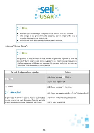 38
Dica
•	 A informação deste campo será pesquisável apenas para sua unidade.
•	 Este campo é de preenchimento opcional, porém importante para a
pesquisa do documento no sistema.
•	 Sua unidade deve adotar um padrão de preenchimento.
13. Campo “Nível de Acesso”:
Dica
Por padrão, os documentos criados dentro do processo replicam o nível de
acesso atribuído ao processo. Contudo, poderão ser modificados para qualquer
nível de acesso permitido para o processo. Nesse caso, o nível de acesso mais
“restritivo” se estenderá a todo o processo.
Se você deseja selecionar a opção... Então...
13.1 Clique na caixa Público.
13.2 Vá para o passo 14.
Atenção!
O processo de nível de acesso Público automatica-
mente assumirá o nível de acesso Restrito (para to-
dos os seus documentos e processos anexados)!
13.1 Clique na caixa Restrito.
13. 2 Clique na caixa de seleção de “Hipótese legal”.
13.3 Clique na hipótese legal desejada.
13.4 Vá para o passo 14.
 