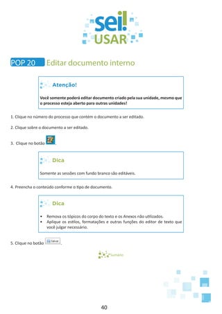 40
Atenção!
Você somente poderá editar documento criado pela sua unidade, mesmo que
o processo esteja aberto para outras unidades!
1. Clique no número do processo que contém o documento a ser editado.
2. Clique sobre o documento a ser editado.
3. Clique no botão .
Dica
Somente as sessões com fundo branco são editáveis.
4. Preencha o conteúdo conforme o tipo de documento.
Dica
•	 Remova os tópicos do corpo do texto e os Anexos não utilizados.
•	 Aplique os estilos, formatações e outras funções do editor de texto que
você julgar necessário.
5. Clique no botão .
Sumário
POP 20 Editar documento interno
 