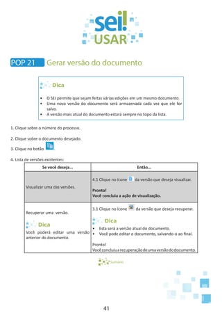 41
Dica
•	 O SEI permite que sejam feitas várias edições em um mesmo documento.
•	 Uma nova versão do documento será armazenada cada vez que ele for
salvo.
•	 A versão mais atual do documento estará sempre no topo da lista.
1. Clique sobre o número do processo.
2. Clique sobre o documento desejado.
3. Clique no botão .
4. Lista de versões existentes:
Se você deseja... Então...
Visualizar uma das versões.
4.1 Clique no ícone da versão que deseja visualizar.
Pronto!
Você concluiu a ação de visualização.
Recuperar uma versão.
Dica
Você poderá editar uma versão
anterior do documento.
3.1 Clique no ícone da versão que deseja recuperar.
Dica
•	 Esta será a versão atual do documento.
•	 Você pode editar o documento, salvando-o ao final.
Pronto!
Vocêconcluiuarecuperaçãodeumaversãododocumento.
Sumário
POP 21 Gerar versão do documento
 