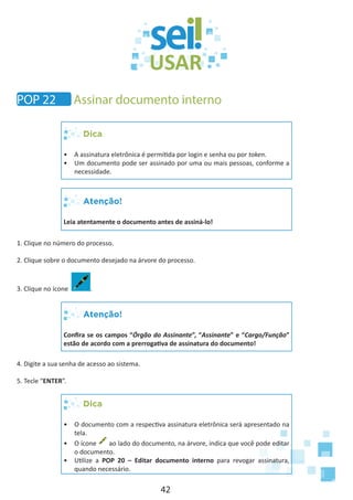42
Dica
•	 A assinatura eletrônica é permitida por login e senha ou por token.
•	 Um documento pode ser assinado por uma ou mais pessoas, conforme a
necessidade.
Atenção!
Leia atentamente o documento antes de assiná-lo!
1. Clique no número do processo.
2. Clique sobre o documento desejado na árvore do processo.
3. Clique no ícone .
Atenção!
Confira se os campos “Órgão do Assinante”, “Assinante” e “Cargo/Função”
estão de acordo com a prerrogativa de assinatura do documento!
4. Digite a sua senha de acesso ao sistema.
5. Tecle “ENTER”.
Dica
•	 O documento com a respectiva assinatura eletrônica será apresentado na
tela.
•	 O ícone ao lado do documento, na árvore, indica que você pode editar
o documento.
•	 Utilize a POP 20 – Editar documento interno para revogar assinatura,
quando necessário.
POP 22 Assinar documento interno
 