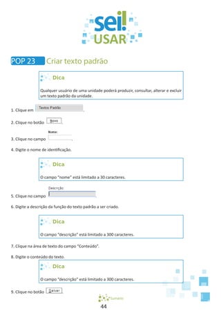44
Dica
Qualquer usuário de uma unidade poderá produzir, consultar, alterar e excluir
um texto padrão da unidade.
1. Clique em .
2. Clique no botão .
3. Clique no campo .
4. Digite o nome de identificação.
Dica
O campo “nome” está limitado a 30 caracteres.
5. Clique no campo .
6. Digite a descrição da função do texto padrão a ser criado.
Dica
O campo “descrição” está limitado a 300 caracteres.
7. Clique na área de texto do campo “Conteúdo”.
8. Digite o conteúdo do texto.
Dica
O campo “descrição” está limitado a 300 caracteres.
9. Clique no botão .
Sumário
POP 23 Criar texto padrão
 
