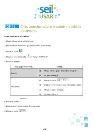 45
CRIAR MODELO DE DOCUMENTO
1. Clique sobre o número do processo.
2. Clique sobre o documento que deseja definir como modelo.
3. Clique no ícone .
4. Clique na caixa de seleção de “Grupo de Modelo”.
5. Grupo de Modelo:
Se o grupo de modelo... Então...
á existir,
5.1	 Clique sobre o grupo de modelo desejado.
5.2	 Vá para o passo 6.
Não existir,
5.1	 Clique no botão .
5.2	 Digite o nome desejado para o Grupo de modelo.
5.3	 Clique no botão .
5.4	 Vá para o passo 6.
6. Clique no campo .
7. Digite a descrição do modelo de documento.
8. Clique no botão .
POP 24 Criar, consultar, alterar e excluir modelo de
documento
 