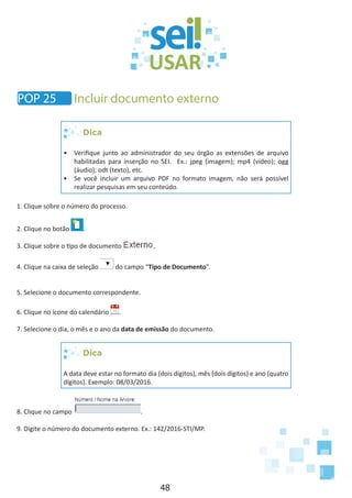 48
Dica
•	 Verifique junto ao administrador do seu órgão as extensões de arquivo
habilitadas para inserção no SEI. Ex.: jpeg (imagem); mp4 (vídeo); ogg
(áudio); odt (texto), etc.
•	 Se você incluir um arquivo PDF no formato imagem, não será possível
realizar pesquisas em seu conteúdo.
1. Clique sobre o número do processo.
2. Clique no botão .
3. Clique sobre o tipo de documento .
4. Clique na caixa de seleção do campo “Tipo de Documento”.
5. Selecione o documento correspondente.
6. Clique no ícone do calendário .
7. Selecione o dia, o mês e o ano da data de emissão do documento.
Dica
A data deve estar no formato dia (dois dígitos), mês (dois dígitos) e ano (quatro
dígitos). Exemplo: 08/03/2016.
8. Clique no campo .
9. Digite o número do documento externo. Ex.: 142/2016-STI/MP.
POP 25 Incluir documento externo
 