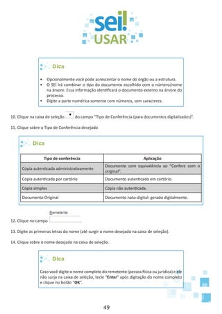 49
Dica
•	 Opcionalmente você pode acrescentar o nome do órgão ou a estrutura.
•	 O SEI irá combinar o tipo do documento escolhido com o número/nome
na árvore. Essa informação identificará o documento externo na árvore do
processo.
•	 Digite a parte numérica somente com números, sem caracteres.
10. Clique na caixa de seleção do campo “Tipo de Conferência (para documentos digitalizados)”.
11. Clique sobre o Tipo de Conferência desejado
Dica
Tipo de conferência Aplicação
Cópia autenticada administrativamente
Documento com equivalência ao “Confere com o
original”.
Cópia autenticada por cartório Documento autenticado em cartório.
Cópia simples Cópia não autenticada.
Documento Original Documento nato-digital: gerado digitalmente.
12. Clique no campo .
13. Digite as primeiras letras do nome (até surgir o nome desejado na caixa de seleção).
14. Clique sobre o nome desejado na caixa de seleção.
Dica
Caso você digite o nome completo do remetente (pessoa física ou jurídica) e ele
não surja na caixa de seleção, tecle “Enter” após digitação do nome completo
e clique no botão “OK”.
 