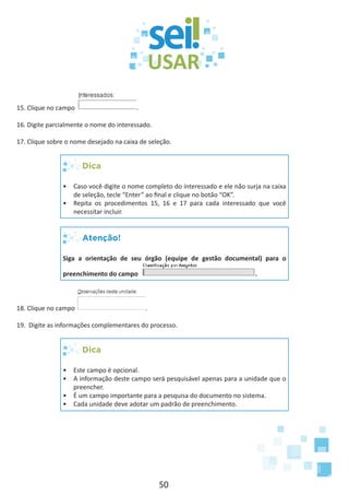 50
15. Clique no campo .
16. Digite parcialmente o nome do interessado.
17. Clique sobre o nome desejado na caixa de seleção.
Dica
•	 Caso você digite o nome completo do interessado e ele não surja na caixa
de seleção, tecle “Enter” ao final e clique no botão “OK”.
•	 Repita os procedimentos 15, 16 e 17 para cada interessado que você
necessitar incluir.
Atenção!
Siga a orientação de seu órgão (equipe de gestão documental) para o
preenchimento do campo .
18. Clique no campo .
19. Digite as informações complementares do processo.
Dica
•	 Este campo é opcional.
•	 A informação deste campo será pesquisável apenas para a unidade que o
preencher.
•	 É um campo importante para a pesquisa do documento no sistema.
•	 Cada unidade deve adotar um padrão de preenchimento.
 