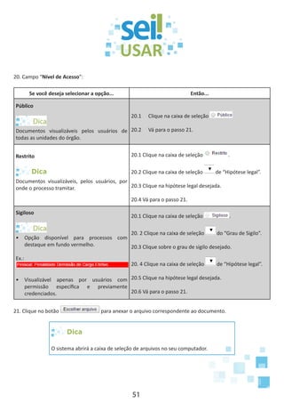 51
20. Campo “Nível de Acesso”:
Se você deseja selecionar a opção... Então...
Público
Documentos visualizáveis pelos usuários de
todas as unidades do órgão.
20.1	 Clique na caixa de seleção
20.2	 Vá para o passo 21.
Restrito
Dica
Documentos visualizáveis, pelos usuários, por
onde o processo tramitar.
20.1 Clique na caixa de seleção .
20.2 Clique na caixa de seleção de “Hipótese legal”.
20.3 Clique na hipótese legal desejada.
20.4 Vá para o passo 21.
Sigiloso
•	 Opção disponível para processos com
destaque em fundo vermelho.
Ex.:
•	 Visualizável apenas por usuários com
permissão específica e previamente
credenciados.
20.1 Clique na caixa de seleção .
20. 2 Clique na caixa de seleção do “Grau de Sigilo”.
20.3 Clique sobre o grau de sigilo desejado.
20. 4 Clique na caixa de seleção de “Hipótese legal”.
20.5 Clique na hipótese legal desejada.
20.6 Vá para o passo 21.
21. Clique no botão para anexar o arquivo correspondente ao documento.
Dica
O sistema abrirá a caixa de seleção de arquivos no seu computador.
 