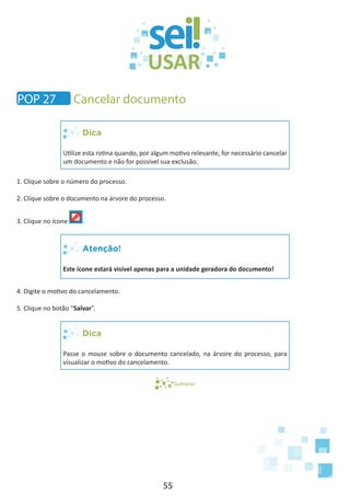 55
Dica
Utilize esta rotina quando, por algum motivo relevante, for necessário cancelar
um documento e não for possível sua exclusão.
1. Clique sobre o número do processo.
2. Clique sobre o documento na árvore do processo.
3. Clique no ícone .
Atenção!
Este ícone estará visível apenas para a unidade geradora do documento!
4. Digite o motivo do cancelamento.
5. Clique no botão “Salvar”.
Dica
Passe o mouse sobre o documento cancelado, na árvore do processo, para
visualizar o motivo do cancelamento.
Sumário
POP 27 Cancelar documento
 