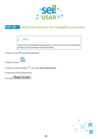 56
Dica
Utilize esta funcionalidade quando precisar incluir uma minuta de documento
em dois ou mais processos simultaneamente.
1. Clique na caixa do processo desejado.
2. Clique no ícone .
3. Clique na caixa de seleção do campo Tipo do documento.
4. Selecione o tipo de documento.
5. Campo :
POP 28 Incluir documento em múltiplos processos
 