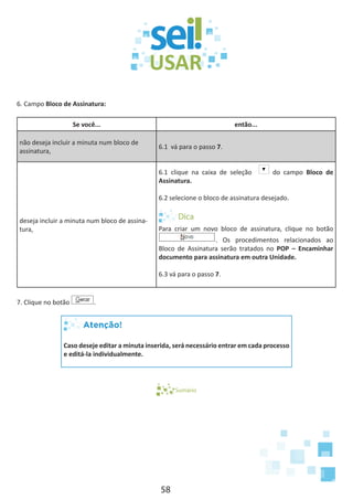 58
6. Campo Bloco de Assinatura:
Se você... então...
não deseja incluir a minuta num bloco de
assinatura,
6.1 vá para o passo 7.
deseja incluir a minuta num bloco de assina-
tura,
6.1 clique na caixa de seleção do campo Bloco de
Assinatura.
6.2 selecione o bloco de assinatura desejado.
Para criar um novo bloco de assinatura, clique no botão
. Os procedimentos relacionados ao
Bloco de Assinatura serão tratados no POP – Encaminhar
documento para assinatura em outra Unidade.
6.3 vá para o passo 7.
7. Clique no botão .
Atenção!
Caso deseje editar a minuta inserida, será necessário entrar em cada processo
e editá-la individualmente.
Sumário
 