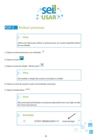 6
Dica
Utilize esta rotina para atribuir o processo para um usuário específico dentro
da sua unidade.
1. Clique na caixa do processo a ser atribuído
2. Clique no ícone
3. Clique na caixa de seleção “Atribuir para”
Dica
Será exibida a relação dos usuários vinculados à unidade.
4. Clique no nome do usuário a quem será atribuído o processo.
5. Clique no botão Salvar
Dica
O(s) processo(s) atribuído(s) a uma pessoa aparece(m) com o seu login ao lado
do número do processo.
Exemplo
POP 3 Atribuir processo
 