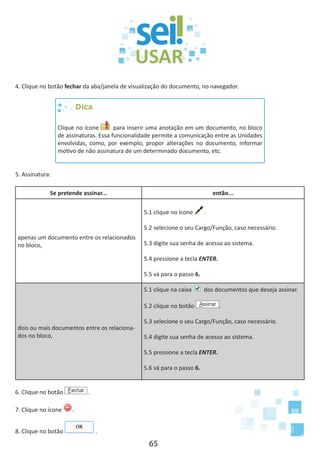 65
4. Clique no botão fechar da aba/janela de visualização do documento, no navegador.
Dica
Clique no ícone para inserir uma anotação em um documento, no bloco
de assinaturas. Essa funcionalidade permite a comunicação entre as Unidades
envolvidas, como, por exemplo, propor alterações no documento, informar
motivo de não assinatura de um determinado documento, etc.
5. Assinatura:
Se pretende assinar... então...
apenas um documento entre os relacionados
no bloco,
5.1 clique no ícone .
5.2 selecione o seu Cargo/Função, caso necessário.
5.3 digite sua senha de acesso ao sistema.
5.4 pressione a tecla ENTER.
5.5 vá para o passo 6.
dois ou mais documentos entre os relaciona-
dos no bloco,
5.1 clique na caixa dos documentos que deseja assinar.
5.2 clique no botão .
5.3 selecione o seu Cargo/Função, caso necessário.
5.4 digite sua senha de acesso ao sistema.
5.5 pressione a tecla ENTER.
5.6 vá para o passo 6.
6. Clique no botão .
7. Clique no ícone .
8. Clique no botão .
 