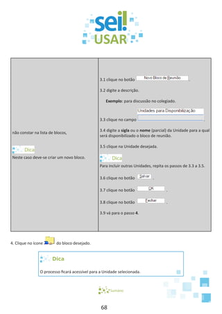 68
não constar na lista de blocos,
Neste caso deve-se criar um novo bloco.
3.1 clique no botão .
3.2 digite a descrição.
Exemplo: para discussão no colegiado.
3.3 clique no campo .
3.4 digite a sigla ou o nome (parcial) da Unidade para a qual
será disponibilizado o bloco de reunião.
3.5 clique na Unidade desejada.
Para incluir outras Unidades, repita os passos de 3.3 a 3.5.
3.6 clique no botão .
3.7 clique no botão .
3.8 clique no botão .
3.9 vá para o passo 4.
4. Clique no ícone do bloco desejado.
Dica
O processo ficará acessível para a Unidade selecionada.
Sumário
 