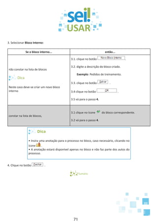 71
3. Selecionar Bloco Interno:
Se o bloco interno... então...
não constar na lista de blocos
Neste caso deve-se criar um novo bloco
interno
3.1. clique no botão .
3.2. digite a descrição do bloco criado.
Exemplo: Pedidos de treinamento.
3.3. clique no botão .
3.4 clique no botão .
3.5 vá para o passo 4.
constar na lista de blocos,
3.1 clique no ícone do bloco correspondente.
3.2 vá para o passo 4.
Dica
• Insira uma anotação para o processo no bloco, caso necessário, clicando no
ícone .
• A anotação estará disponível apenas no bloco e não faz parte dos autos do
processo.
4. Clique no botão .
Sumário
 