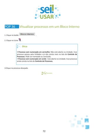 72
1. Clique no botão .
2. Clique no ícone .
Dica
• Processo com numeração em vermelho: Não está aberto na Unidade. Esse
processo passou pela Unidade e já não consta mais na tela de Controle de
Processos. Pode ser tramitado ou concluído.
• Processo com numeração em verde: Está aberto na Unidade. Esse processo
ainda consta na tela de Controle de Processos.
3.Clique no processo desejado.
Sumário
POP 36 Visualizar processos em um Bloco Interno
 