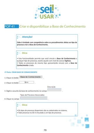 79
Atenção!
Cabe à Unidade com competência sobre os procedimentos afetos ao tipo de
processo criar a Base de Conhecimento.
Dica
• Esta funcionalidade permite que você vincule a Base de Conhecimento a
qualquer tipo de processo, exceto aquele com nível de acesso Sigiloso.
• Todos os processos do mesmo tipo apresentarão vínculo com a Base de
Conhecimento criada.
1º Parte: CRIAR BASE DE CONHECIMENTO
1. Clique no botão .
2. Clique no botão .
3. Digite o assunto da base de conhecimento no campo .
4. Clique no campo .
Dica
• Os tipos de processo disponíveis são os cadastrados no sistema.
• Todo processo no SEI é vinculado a um tipo de processo.
POP 41 Criar e disponibilizar a Base de Conhecimento
 