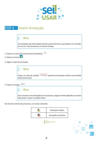 8
Dica
As anotações são informações de livre preenchimento, que podem ser inseridas
em um ou mais processos ao mesmo tempo.
1. Clique na caixa do(s) processo(s) desejado(s)
2. Clique no ícone
3. Digite o texto da anotação
Dica
Clique na caixa de seleção quando você desejar indicar a prioridade
do(s) processo(s).
4. Clique no botão
Dica
Para remover uma Anotação de um processo, apague o texto digitado no campo
Descrição e clique no botão Salvar.
Na tela de controle de processos, os ícones indicarão:
Anotação simples
Anotação prioritária
Sumário
POP 4 Inserir Anotação
 