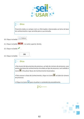 82
Dica
Preencha todos os campos com as informações relacionadas ao tema da base
de conhecimento e que servirão para a sua consulta.
10. Clique no botão .
11. Clique no botão , no canto superior direito.
12. Clique no botão .
13. Clique no botão .
Dica
• Na árvore de documentos do processo, ao lado do número do processo, caso
exista uma base de conhecimento vinculada ao tipo de processo, será exibido o
ícone (Visualizar Bases de Conhecimento Associadas).
• Para acessar a base de conhecimento, clique no ícone ao lado do número
do processo.
• Clique no ícone para visualizar o conteúdo do procedimento.
Sumário
 