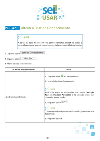 83
POP 42 Alterar a Base de Conhecimento
Dica
A edição da base de conhecimento permite consultar, alterar ou excluir o
conteúdoapenasdebasesdeconhecimentocriadasemsuaUnidadedelotação.
1. Clique no botão .
2. Clique no botão .
3. Alterar base de conhecimento:
Se a base de conhecimento... então...
já estiver disponibilizada,
3.1 clique no ícone da base desejada.
3.2 proceda às alterações desejadas.
Você pode alterar as informações dos campos Descrição,
Tipos de Processo Associados e os arquivos anexos que
comporão a nova versão.
3.3 clique no botão .
Osistemaabriráumajanelacomoformulárioparaatualização
dos campos.
3.4 vá para o passo 4.
 