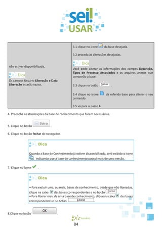 84
não estiver disponibilizada,
Os campos Usuário Liberação e Data
Liberação estarão vazios.
3.1 clique no ícone da base desejada.
3.2 proceda às alterações desejadas.
Você pode alterar as informações dos campos Descrição,
Tipos de Processo Associados e os arquivos anexos que
comporão a base.
3.3 clique no botão .
3.4 clique no ícone da referida base para alterar o seu
conteúdo.
3.5 vá para o passo 4.
4. Preencha as atualizações da base de conhecimento que forem necessárias.
5. Clique no botão .
6. Clique no botão fechar do navegador.
Dica
Quando a Base de Conhecimento já estiver disponibilizada, será exibido o ícone
indicando que a base de conhecimento possui mais de uma versão.
7. Clique no ícone .
Dica
• Para excluir uma, ou mais, bases de conhecimento, desde que não liberadas,
clique na caixa das bases correspondentes e no botão .
• Para liberar mais de uma base de conhecimento, clique na caixa das bases
correspondentes e no botão .
8.Clique no botão .
Sumário
 