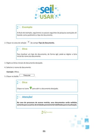 86
Exemplo
A título de exemplo, seguiremos os passos seguintes da pesquisa avançada uti-
lizando como parâmetro o tipo de documento.
2. Clique na caixa de seleção do campo Tipo do Documento.
Dica
Para localizar um tipo de documento, de forma ágil, pode-se digitar a letra
inicial do nome do documento.
3. Digite as letras iniciais do documento desejado.
4. Selecine o nome do documento.
Exemplo: Ofício.
5. Clique no botão .
Dica
Clique no ícone para abrir o documento desejado.
Atenção!
No caso de processos de acesso restrito, seus documentos serão exibidos
somenteparausuários deUnidadespreviamentehabilitadasparavisualização.
Sumário
 