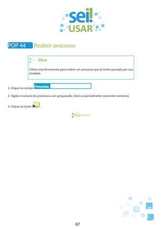 87
POP 44 Reabrir processo
Dica
Utilize esta ferramenta para reabrir um processo que já tenha passado por sua
Unidade.
1. Clique no campo .
2. Digite o número do processo a ser pesquisado, total ou parcialmente (somente números).
3. Clique no ícone .
Sumário
 