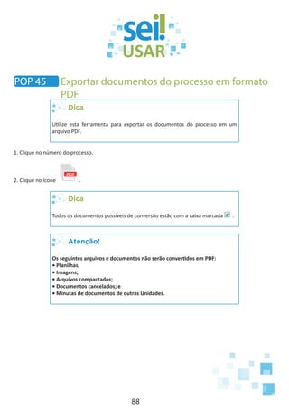 88
Dica
Utilize esta ferramenta para exportar os documentos do processo em um
arquivo PDF.
1. Clique no número do processo.
2. Clique no ícone .
Dica
Todos os documentos possíveis de conversão estão com a caixa marcada .
Atenção!
Os seguintes arquivos e documentos não serão convertidos em PDF:
• Planilhas;
• Imagens;
• Arquivos compactados;
• Documentos cancelados; e
• Minutas de documentos de outras Unidades.
POP 45 Exportar documentos do processo em formato
PDF
 