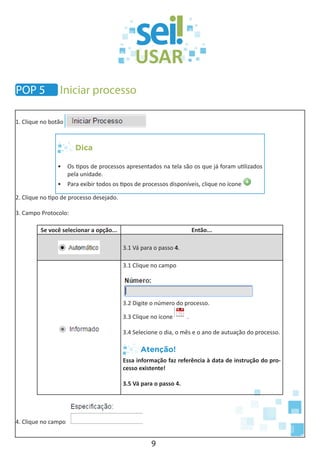 9
1. Clique no botão
Dica
•	 Os tipos de processos apresentados na tela são os que já foram utilizados
pela unidade.
•	 Para exibir todos os tipos de processos disponíveis, clique no ícone
2. Clique no tipo de processo desejado.
3. Campo Protocolo:
Se você selecionar a opção... Então...
3.1 Vá para o passo 4.
3.1 Clique no campo
3.2 Digite o número do processo.
3.3 Clique no ícone .
3.4 Selecione o dia, o mês e o ano de autuação do processo.
Atenção!
Essa informação faz referência à data de instrução do pro-
cesso existente!
3.5 Vá para o passo 4.
4. Clique no campo
POP 5 Iniciar processo
 