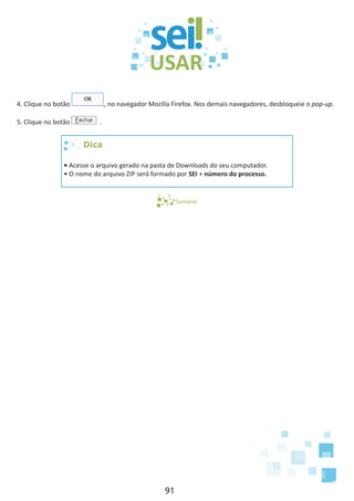 91
4. Clique no botão , no navegador Mozilla Firefox. Nos demais navegadores, desbloqueie o pop-up.
5. Clique no botão .
Dica
• Acesse o arquivo gerado na pasta de Downloads do seu computador.
• O nome do arquivo ZIP será formado por SEI + número do processo.
Sumário
 