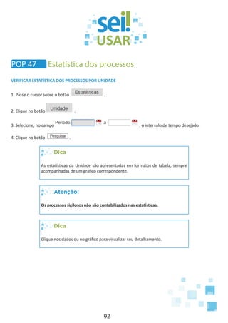 92
VERIFICAR ESTATÍSTICA DOS PROCESSOS POR UNIDADE
1. Passe o cursor sobre o botão .
2. Clique no botão .
3. Selecione, no campo , o intervalo de tempo desejado.
4. Clique no botão .
Dica
As estatísticas da Unidade são apresentadas em formatos de tabela, sempre
acompanhadas de um gráfico correspondente.
Atenção!
Os processos sigilosos não são contabilizados nas estatísticas.
Dica
Clique nos dados ou no gráfico para visualizar seu detalhamento.
POP 47 Estatística dos processos
 