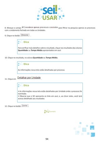 94
8. Marque o campo para filtrar na pesquisa apenas os processos
com o andamento fechado em todas as Unidades.
9. Clique no botão .
Dica
Para verificar mais detalhes sobre o resultado, clique nos resultados das colunas
Quantidade ou Tempo Médio apresentados em azul.
10. Clique no resultado, na coluna Quantidade ou Tempo Médio.
Dica
As informações nessa tela estão detalhadas por processo.
11. Clique em .
Dica
• As informações nessa tela estão detalhadas por Unidade onde o processo foi
tramitado.
• Observe que o SEI apresenta os links em azul, e, ao clicar neles, você terá
acesso detalhado aos resultados
12. Clique no botão .
Sumário
 