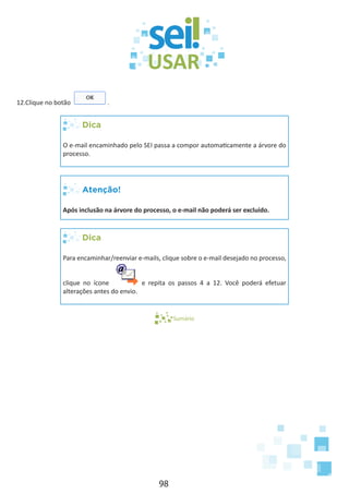 98
12.Clique no botão .
Dica
O e-mail encaminhado pelo SEI passa a compor automaticamente a árvore do
processo.
Atenção!
Após inclusão na árvore do processo, o e-mail não poderá ser excluído.
Dica
Para encaminhar/reenviar e-mails, clique sobre o e-mail desejado no processo,
clique no ícone e repita os passos 4 a 12. Você poderá efetuar
alterações antes do envio.
Sumário
 