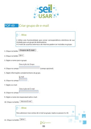 99
Dica
• Utilize esta funcionalidade para enviar correspondência eletrônica de sua
Unidade para um grupo de destinatários
• E-mails de usuários externos e de internos podem ser incluídos no grupo.
1. Clique no botão .
2. Clique no botão .
3. Digite o nome para o grupo.
4. Clique no campo (campo opcional).
5. Digite informações complementares do grupo.
6. Clique no campo .
7. Digite o e-mail.
8. Clique no campo .
9. Digite o nome do responsável pelo e-mail.
10. Clique no botão .
Dica
Para adicionar mais contas de e-mail ao grupo, repita os passos 6 a 10.
11. Clique no botão .
Sumário
POP 49 Criar grupo de e-mail
 