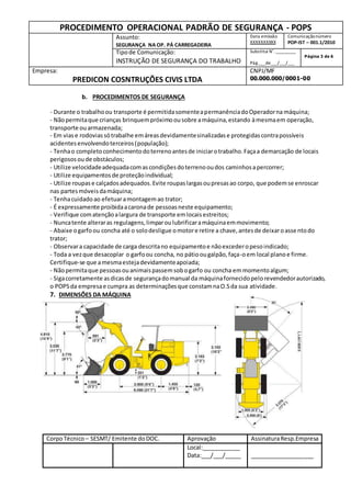 PROCEDIMENTO OPERACIONAL PADRÃO DE SEGURANÇA - POPS
Assunto:
SEGURANÇA NA OP. PÁ CARREGADEIRA
Data emissão
XXXXXXXXXX
Comunicaçãonúmero
POP-IST – 001.1/2010
Tipode Comunicação:
INSTRUÇÃO DE SEGURANÇA DO TRABALHO
Substitui N˚._________
Pág.___de___/___/___
Página 3 de 6
Empresa:
PREDICON COSNTRUÇÕES CIVIS LTDA
CNPJ/MF
00.000.000/0001-00
CorpoTécnico – SESMT/ Emitente doDOC. Aprovação AssinaturaResp.Empresa
Local:____________
Data:___/___/_____ ____________________
b. PROCEDIMENTOS DE SEGURANÇA
- Durante o trabalhoou transporte é permitidasomenteapermanênciadoOperadorna máquina;
- Nãopermitaque crianças brinquempróximoousobre amáquina,estando àmesmaem operação,
transporte ouarmazenada;
- Em viase rodoviassótrabalhe emáreasdevidamentesinalizadase protegidascontrapossíveis
acidentesenvolvendoterceiros(população);
- Tenhao completoconhecimentodoterrenoantesde iniciarotrabalho.Façaa demarcação de locais
perigososoude obstáculos;
- Utilize velocidadeadequadacomascondiçõesdoterrenooudos caminhosapercorrer;
- Utilize equipamentosde proteçãoindividual;
- Utilize roupase calçadosadequados.Evite roupaslargasoupresasao corpo, que podemse enroscar
nas partesmóveisdamáquina;
- Tenhacuidadoao efetuaramontagemao trator;
- É expressamente proibidaacaronade pessoasneste equipamento;
- Verifique comatençãoalargura de transporte emlocaisestreitos;
- Nuncatente alteraras regulagens,limparoulubrificaramáquinaemmovimento;
- Abaixe ogarfoou concha até o solodesligue omotore retire a chave,antesde deixaroassentodo
trator;
- Observara capacidade de carga descritano equipamentoe nãoexcederopesoindicado;
- Toda a vezque desacoplar o garfoou concha, no pátioougalpão,faça-oem local planoe firme.
Certifique-se que amesmaestejadevidamenteapoiada;
- Nãopermitaque pessoasouanimaispassemsobogarfo ou concha emmomentoalgum;
- Sigacorretamente asdicasde segurançadomanual da máquinafornecidopelorevendedorautorizado,
o POPSda empresae cumpra as determinaçõesque constamnaO.Sda sua atividade.
7. DIMENSÕES DA MÁQUINA
 