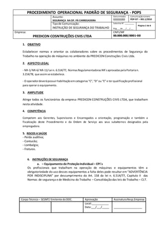 PROCEDIMENTO OPERACIONAL PADRÃO DE SEGURANÇA - POPS
Assunto:
SEGURANÇA NA OP. PÁ CARREGADEIRA
Data emissão
XXXXXXXXXX
Comunicaçãonúmero
POP-IST – 001.1/2010
Tipode Comunicação:
INSTRUÇÃO DE SEGURANÇA DO TRABALHO
Substitui N˚._________
Pág.___de___/___/___
Página 2 de 6
Empresa:
PREDICON COSNTRUÇÕES CIVIS LTDA
CNPJ/MF
00.000.000/0001-00
CorpoTécnico – SESMT/ Emitente doDOC. Aprovação AssinaturaResp.Empresa
Local:____________
Data:___/___/_____ ____________________
1. OBJETIVO
Estabelecer normas e orientar os colaboradores sobre os procedimentos de Segurança do
Trabalho na operação de máquinas no ambiente da PREDICON Construções Civis Ltda.
2. ASPECTO LEGAL
- NR-1/NR-6/ NR-11/Lei n. 6.514/77, NormasRegulamentadorasNR´saprovadaspelaPortarian.
3.214/78, que assimse estabelece.
- O operadordeverápossuir habilitaçãoemcategorias“C”,“D” ou “E” e ter qualificaçãoprofissional
para operar o equipamento.
3. AMPLITUDE
Atinge todos os funcionários da empresa PREDICON CONSTRUÇÕES CIVIS LTDA, que trabalham
nesta atividade.
4. COMPETÊNCIA
Competem aos Gerentes, Supervisores e Encarregados a orientação, programação e também a
fiscalização deste Procedimento e da Ordem de Serviço aos seus subalternos designados pela
empregadora.
5. RISCOS A SAÚDE
- Perda auditiva;
- Contusão;
- Lombalgia;
- Fraturas.
6. INSTRUÇÕES DE SEGURANÇA
a. – Equipamento de ProteçãoIndividual – EPI´s
Os profissionais que trabalham na operação de máquinas e equipamentos têm a
obrigatoriedade do uso desses equipamentos a falta deles pode resultar em “ADVERTÊNCIA
POR INDISCIPLINA” por descumprimento do Art. 158 da lei n. 6.514/77, Capitulo II das
Normas de segurança e de Medicina do Trabalho – Consolidação das leis do Trabalho – CLT.
 
