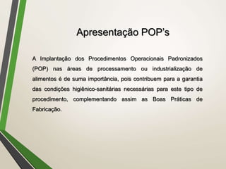 A Implantação dos Procedimentos Operacionais Padronizados
(POP) nas áreas de processamento ou industrialização de
alimentos é de suma importância, pois contribuem para a garantia
das condições higiênico-sanitárias necessárias para este tipo de
procedimento, complementando assim as Boas Práticas de
Fabricação.
Apresentação POP’s
 