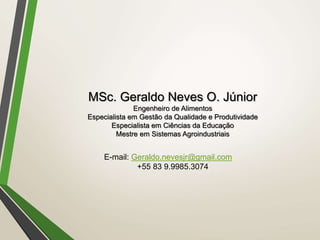 MSc. Geraldo Neves O. Júnior
Engenheiro de Alimentos
Especialista em Gestão da Qualidade e Produtividade
Especialista em Ciências da Educação
Mestre em Sistemas Agroindustriais
E-mail: Geraldo.nevesjr@gmail.com
+55 83 9.9985.3074
 