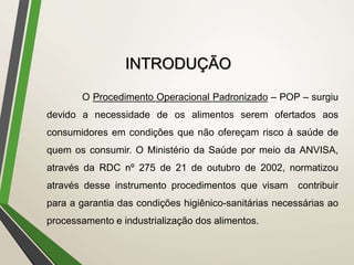 INTRODUÇÃO
O Procedimento Operacional Padronizado – POP – surgiu
devido a necessidade de os alimentos serem ofertados aos
consumidores em condições que não ofereçam risco à saúde de
quem os consumir. O Ministério da Saúde por meio da ANVISA,
através da RDC nº 275 de 21 de outubro de 2002, normatizou
através desse instrumento procedimentos que visam contribuir
para a garantia das condições higiênico-sanitárias necessárias ao
processamento e industrialização dos alimentos.
 