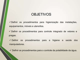 OBJETIVOS
Definir os procedimentos para higienização das instalações,
equipamentos, móveis e utensílios.
 Definir os procedimentos para controle integrado de vetores e
pragas.
 Definir os procedimentos para a higiene e saúde dos
manipuladores.
 Definir os procedimentos para o controle da potabilidade da água.
 