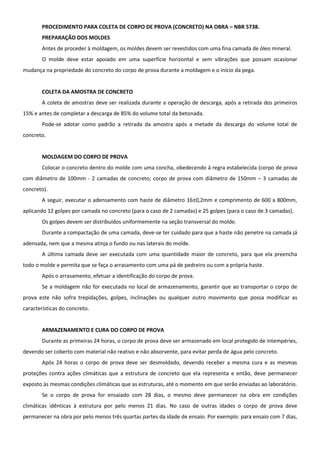 PROCEDIMENTO PARA COLETA DE CORPO DE PROVA (CONCRETO) NA OBRA – NBR 5738.
PREPARAÇÃO DOS MOLDES
Antes de proceder à moldagem, os moldes devem ser revestidos com uma fina camada de óleo mineral.
O molde deve estar apoiado em uma superfície horizontal e sem vibrações que possam ocasionar
mudança na propriedade do concreto do corpo de prova durante a moldagem e o início da pega.
COLETA DA AMOSTRA DE CONCRETO
A coleta de amostras deve ser realizada durante a operação de descarga, após a retirada dos primeiros
15% e antes de completar a descarga de 85% do volume total da betonada.
Pode-se adotar como padrão a retirada da amostra após a metade da descarga do volume total de
concreto.
MOLDAGEM DO CORPO DE PROVA
Colocar o concreto dentro do molde com uma concha, obedecendo à regra estabelecida (corpo de prova
com diâmetro de 100mm - 2 camadas de concreto; corpo de prova com diâmetro de 150mm – 3 camadas de
concreto).
A seguir, executar o adensamento com haste de diâmetro 16±0,2mm e comprimento de 600 a 800mm,
aplicando 12 golpes por camada no concreto (para o caso de 2 camadas) e 25 golpes (para o caso de 3 camadas).
Os golpes devem ser distribuídos uniformemente na seção transversal do molde.
Durante a compactação de uma camada, deve-se ter cuidado para que a haste não penetre na camada já
adensada, nem que a mesma atinja o fundo ou nas laterais do molde.
A última camada deve ser executada com uma quantidade maior de concreto, para que ela preencha
todo o molde e permita que se faça o arrasamento com uma pá de pedreiro ou com a própria haste.
Após o arrasamento, efetuar a identificação do corpo de prova.
Se a moldagem não for executada no local de armazenamento, garantir que ao transportar o corpo de
prova este não sofra trepidações, golpes, inclinações ou qualquer outro movimento que possa modificar as
características do concreto.
ARMAZENAMENTO E CURA DO CORPO DE PROVA
Durante as primeiras 24 horas, o corpo de prova deve ser armazenado em local protegido de intempéries,
devendo ser coberto com material não reativo e não absorvente, para evitar perda de água pelo concreto.
Após 24 horas o corpo de prova deve ser desmoldado, devendo receber a mesma cura e as mesmas
proteções contra ações climáticas que a estrutura de concreto que ela representa e então, deve permanecer
exposto às mesmas condições climáticas que as estruturas, até o momento em que serão enviadas ao laboratório.
Se o corpo de prova for ensaiado com 28 dias, o mesmo deve permanecer na obra em condições
climáticas idênticas à estrutura por pelo menos 21 dias. No caso de outras idades o corpo de prova deve
permanecer na obra por pelo menos três quartas partes da idade de ensaio. Por exemplo: para ensaio com 7 dias,
 