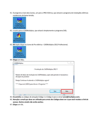 41. O programa criará dois ícones, um para o PRO-Elétrica, que ativará o programa de instalações elétricas residenciais de baixa tensão; 
42. e outro para o CADMultiplus, que ativará simplesmente o programa CAD; 
43. Dê duplo clique no ícone do Pro-elétrica - CADMultiplus 2012 Professional; 
44. Clique em Não; 
45. Encaminhe os códigos de ativação Código 1 e Código 2 para o email senai@multiplus.com; 
46. Atenção o email que deve ser utilizado para envio dos Códigos deve ser o que você recebeu o link de acesso. Outros emails não serão aceitos; 
47. Clique em OK;  