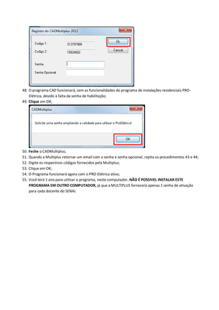 48. O programa CAD funcionará, sem as funcionalidades do programa de instalações residenciais PRO- Elétrica, devido à falta da senha de habilitação; 
49. Clique em OK; 
50. Feche o CADMultiplus; 
51. Quando a Multiplus retornar um email com a senha e senha opcional, repita os procedimentos 43 e 44; 
52. Digite os respectivos códigos fornecidos pela Multiplus; 
53. Clique em OK; 
54. O Programa funcionará agora com o PRO-Elétrica ativo; 
55. Você terá 1 ano para utilizar o programa, neste computador. NÃO É POSSIVEL INSTALAR ESTE PROGRAMA EM OUTRO COMPUTADOR, já que a MULTIPLUS fornecerá apenas 1 senha de ativação para cada docente do SENAI. 