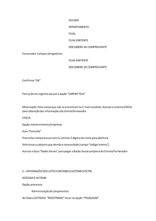 DIVISÃO
DEPARTAMENTO
FILIAL
FILIALEMITENTE
DOCUMERO DE COMPROVANTE
Fornecedor:Camposobrigatórios:
FILIALEMITENTE
DOCUMERO DE COMPROVANTE
Confirmar“OK”
Para próximoregistroacessaraopção “LIMPAR TELA”
Observação:Para contasque não se encontramno E-mail recebido.AcessarosistemaSYSCIA
para obtençãodas informaçõesdocliente/fornecedor.
SYSCIA
Opção mantenimentos/empresas
Guia “Consulta”
Preenchercampobuscarcom os últimos5 dígitosda conta para abertura
Selecionarocadastroque atendaa necessidade (campo“códigointerno”)
Acessara Guia “Dados Gerais”para pegar a Razão Social completadoCliente/Fornecedor.
2 – INTEGRAÇÃODOS LOTES CONTABEIS(SISTEMA SYSCTB)
ACESSARO SISTEMA
Opção processos
Administraçãode Lançamentos
No Status(ESTADO) “REGISTRADO”clicar na opção “PESQUISAR”
 