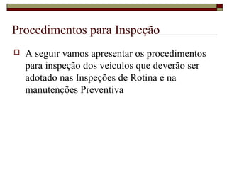 Procedimentos para Inspeção
 A seguir vamos apresentar os procedimentos
para inspeção dos veículos que deverão ser
adotado nas Inspeções de Rotina e na
manutenções Preventiva
 