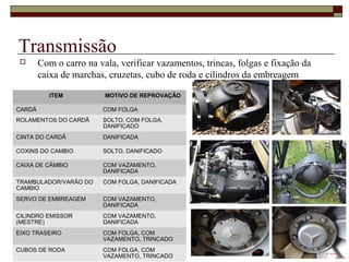 Transmissão
 Com o carro na vala, verificar vazamentos, trincas, folgas e fixação da
caixa de marchas, cruzetas, cubo de roda e cilindros da embreagem
ITEM MOTIVO DE REPROVAÇÃO
CARDÃ COM FOLGA
ROLAMENTOS DO CARDÃ SOLTO, COM FOLGA,
DANIFICADO
CINTA DO CARDÃ DANIFICADA
COXINS DO CAMBIO SOLTO, DANIFICADO
CAIXA DE CÂMBIO COM VAZAMENTO,
DANIFICADA
TRAMBULADOR/VARÃO DO
CAMBIO
COM FOLGA, DANIFICADA
SERVO DE EMBREAGEM COM VAZAMENTO,
DANIFICADA
CILINDRO EMISSOR
(MESTRE)
COM VAZAMENTO,
DANIFICADA
EIXO TRASEIRO COM FOLGA, COM
VAZAMENTO, TRINCADO
CUBOS DE RODA COM FOLGA, COM
VAZAMENTO, TRINCADO
 