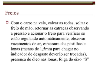 Freios
 Com o carro na vala, calçar as rodas, soltar o
freio de mão, retornar as catracas observando
a pressão e acionar o freio para verificar se
estão regulando automáticamente, observar
vazamentos de ar, espessura das pastilhas e
lonas (menos de 1,5mm para chegar no
indicador de desgaste deverão ser trocadas),
presença de óleo nas lonas, folga do eixo “S”
 