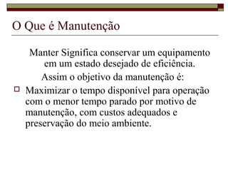 O Que é Manutenção
Manter Significa conservar um equipamento
em um estado desejado de eficiência.
Assim o objetivo da manutenção é:
 Maximizar o tempo disponível para operação
com o menor tempo parado por motivo de
manutenção, com custos adequados e
preservação do meio ambiente.
 