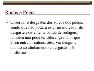Rodas e Pneus
 Observar o desgastes dos sulcos dos pneus,
sendo que não poderá estar no indicador de
desgaste existente na banda de rodagem,
também não pode ter diferença maior que
2mm entre os sulcos, observar desgaste
quanto ao alinhamento e desgastes não
uniformes
 