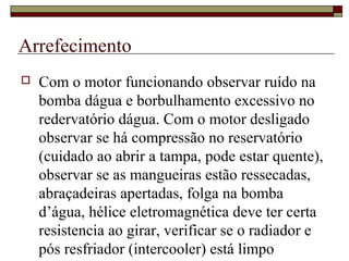 Arrefecimento
 Com o motor funcionando observar ruído na
bomba dágua e borbulhamento excessivo no
redervatório dágua. Com o motor desligado
observar se há compressão no reservatório
(cuidado ao abrir a tampa, pode estar quente),
observar se as mangueiras estão ressecadas,
abraçadeiras apertadas, folga na bomba
d’água, hélice eletromagnética deve ter certa
resistencia ao girar, verificar se o radiador e
pós resfriador (intercooler) está limpo
 